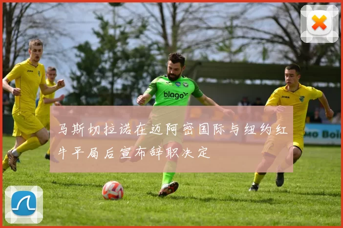 马斯切拉诺在迈阿密国际与纽约红牛平局后宣布辞职决定