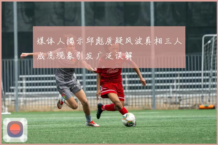 媒体人揭示邱彪质疑风波真相三人成虎现象引发广泛误解
