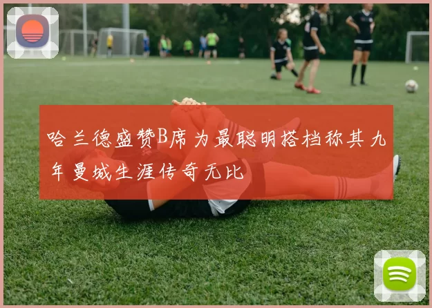 哈兰德盛赞B席为最聪明搭档称其九年曼城生涯传奇无比