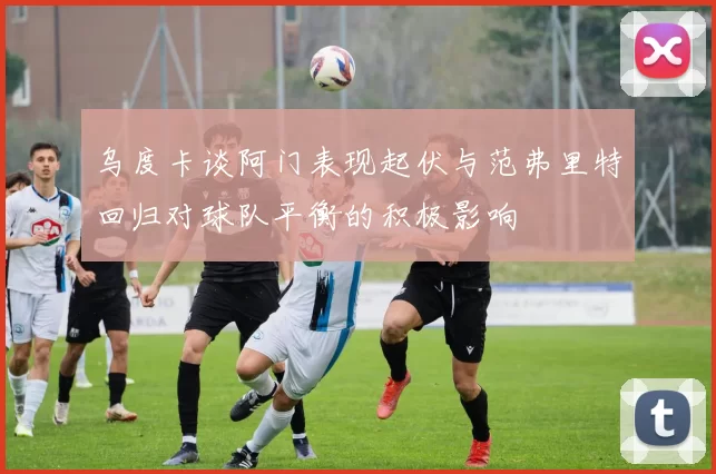 乌度卡谈阿门表现起伏与范弗里特回归对球队平衡的积极影响