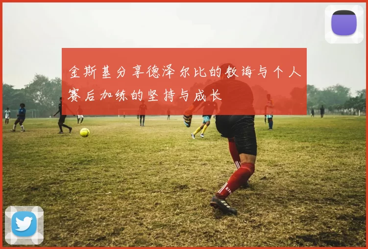 金斯基分享德泽尔比的教诲与个人赛后加练的坚持与成长