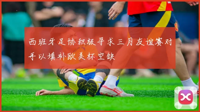 西班牙足协积极寻求三月友谊赛对手以填补欧美杯空缺