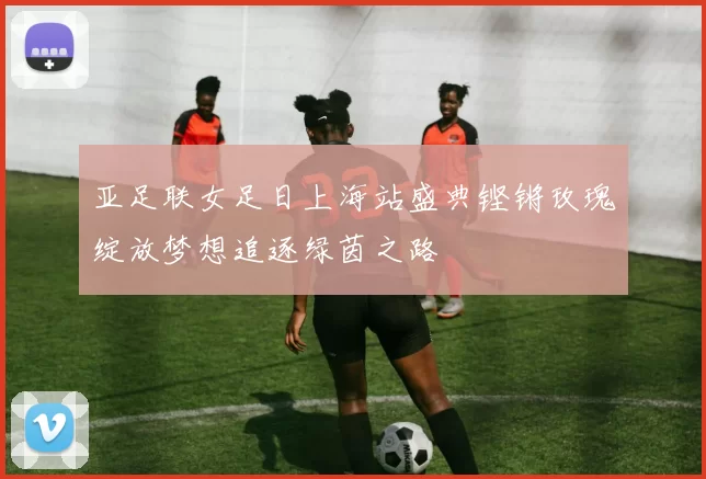 亚足联女足日上海站盛典铿锵玫瑰绽放梦想追逐绿茵之路