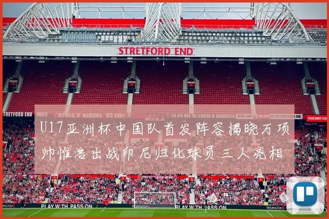 U17亚洲杯中国队首发阵容揭晓万项帅惟浩出战印尼归化球员三人亮相