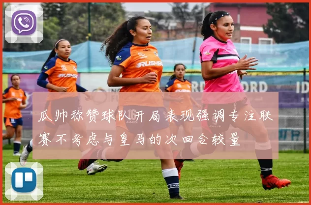 瓜帅称赞球队开局表现强调专注联赛不考虑与皇马的次回合较量