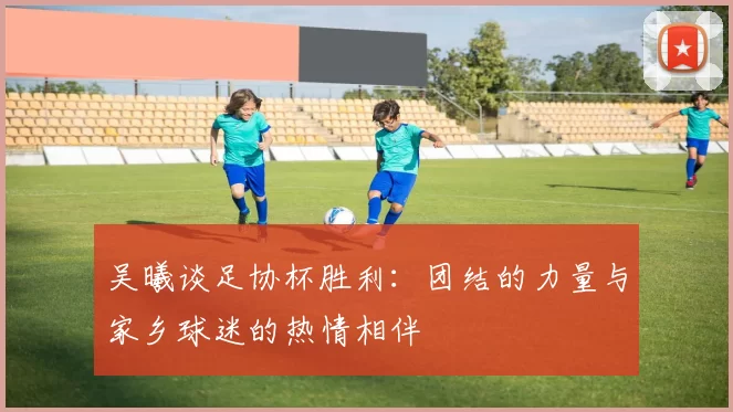 吴曦谈足协杯胜利：团结的力量与家乡球迷的热情相伴
