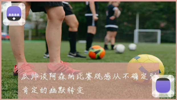瓜帅谈阿森纳比赛观感从不确定到肯定的幽默转变
