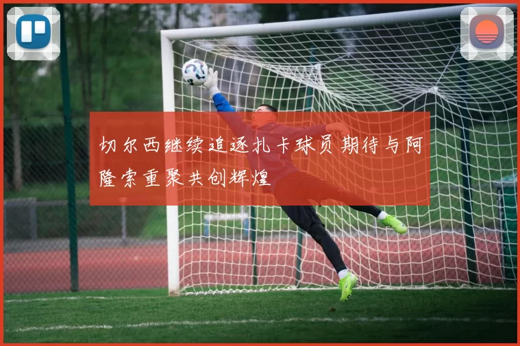 切尔西继续追逐扎卡球员期待与阿隆索重聚共创辉煌