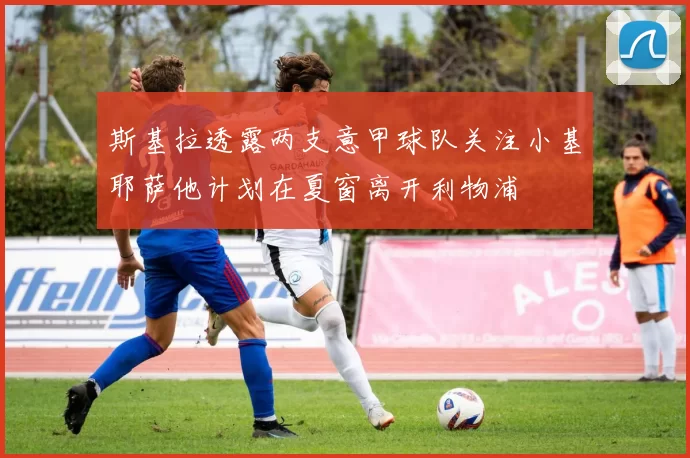 斯基拉透露两支意甲球队关注小基耶萨他计划在夏窗离开利物浦