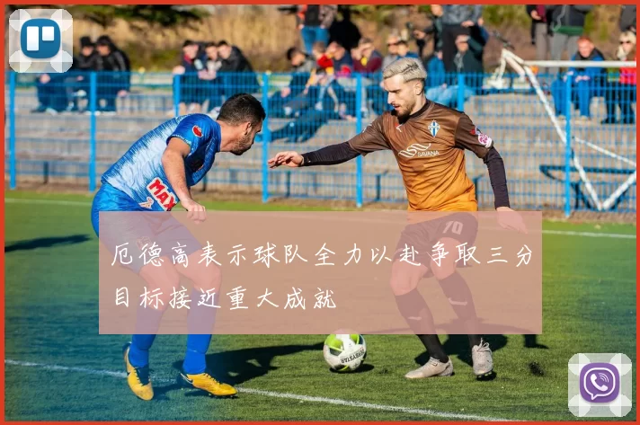 厄德高表示球队全力以赴争取三分目标接近重大成就