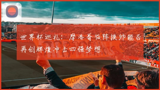 世界杯巡礼：摩洛哥临阵换帅能否再创辉煌冲击四强梦想