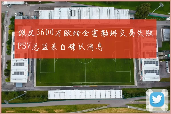 佩皮3600万欧转会富勒姆交易失败PSV总监亲自确认消息