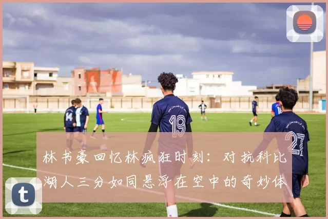 林书豪回忆林疯狂时刻：对抗科比湖人三分如同悬浮在空中的奇妙体验