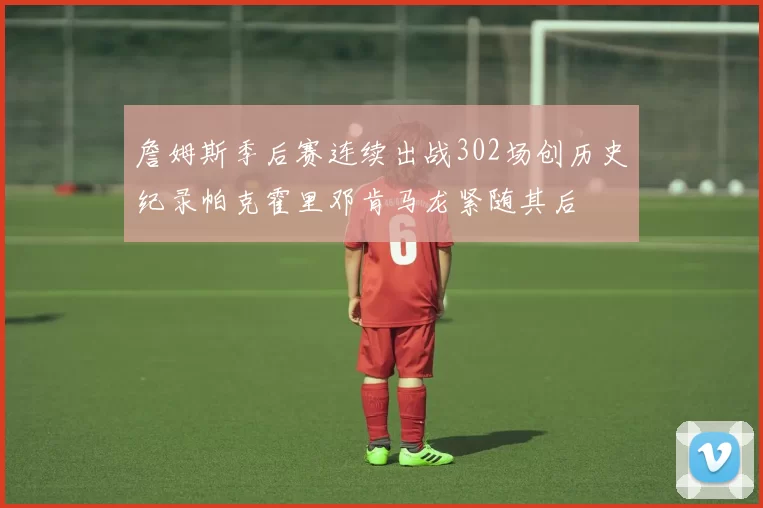 詹姆斯季后赛连续出战302场创历史纪录帕克霍里邓肯马龙紧随其后